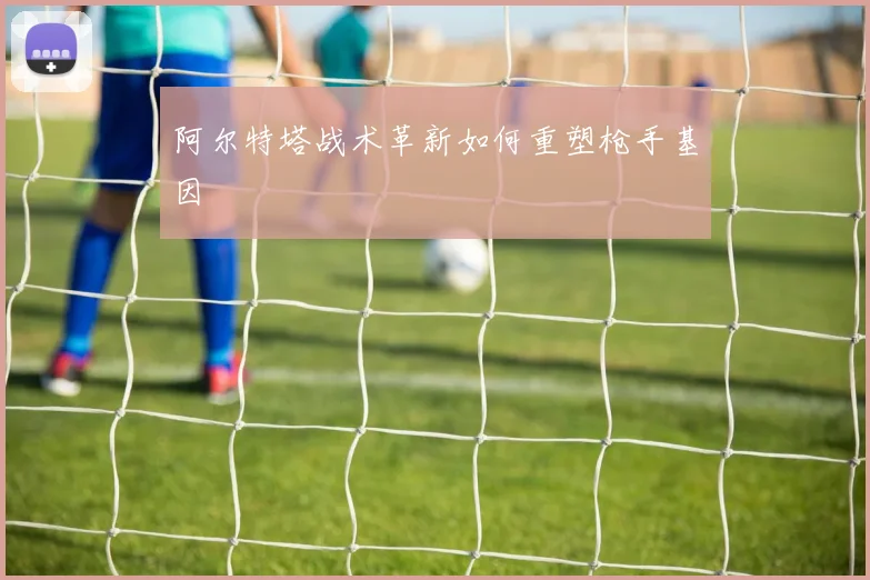 阿尔特塔战术革新如何重塑枪手基因