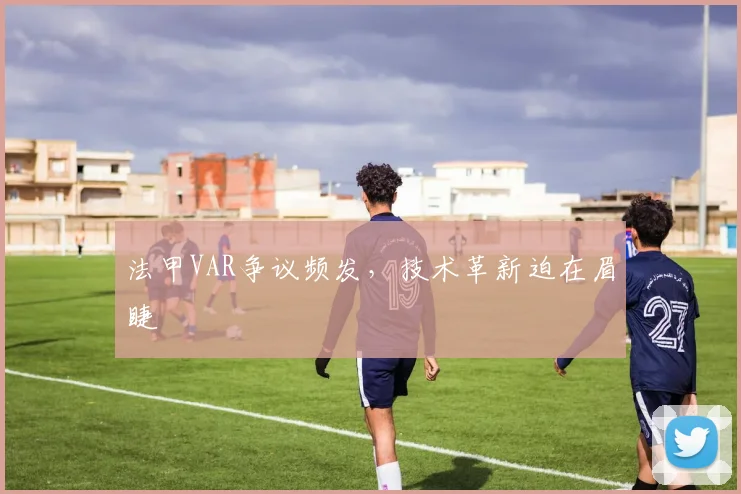 法甲VAR争议频发，技术革新迫在眉睫