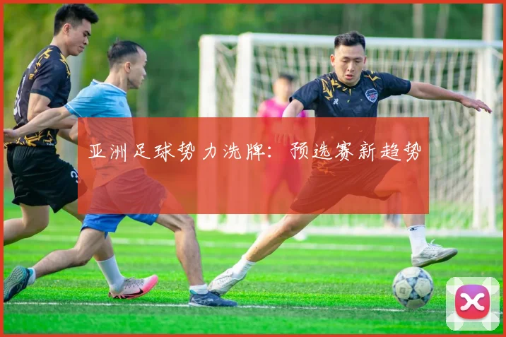 亚洲足球势力洗牌：预选赛新趋势