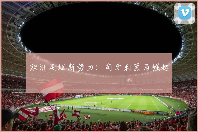 欧洲足坛新势力：匈牙利黑马崛起