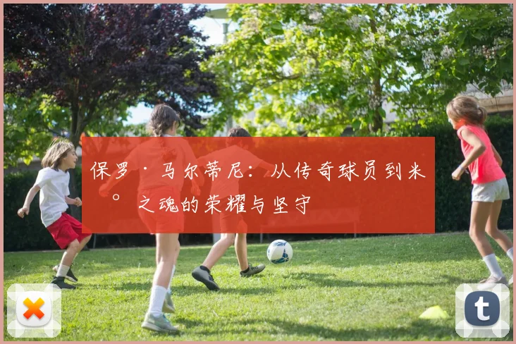 保罗·马尔蒂尼：从传奇球员到米兰之魂的荣耀与坚守