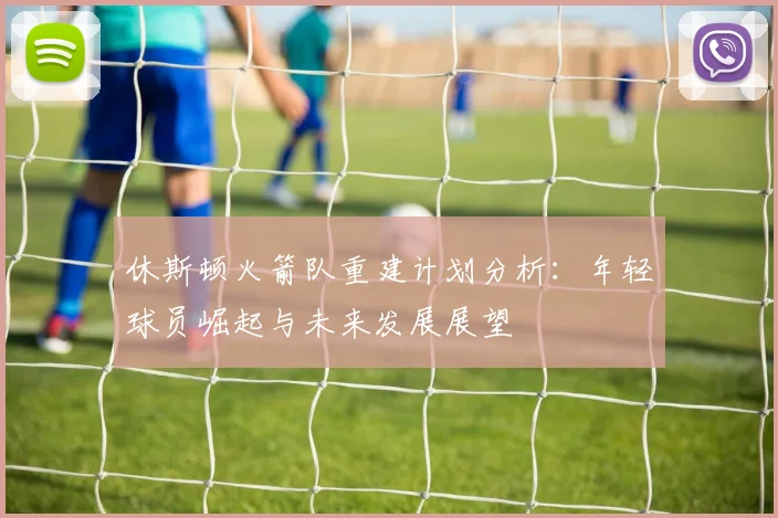 休斯顿火箭队重建计划分析：年轻球员崛起与未来发展展望