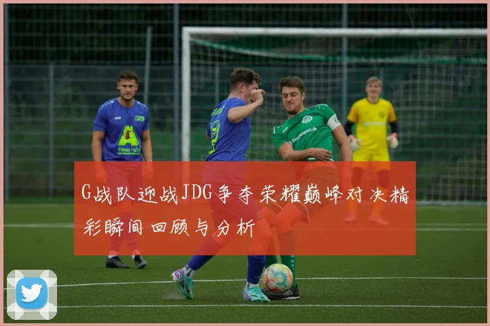 G战队迎战JDG争夺荣耀巅峰对决精彩瞬间回顾与分析