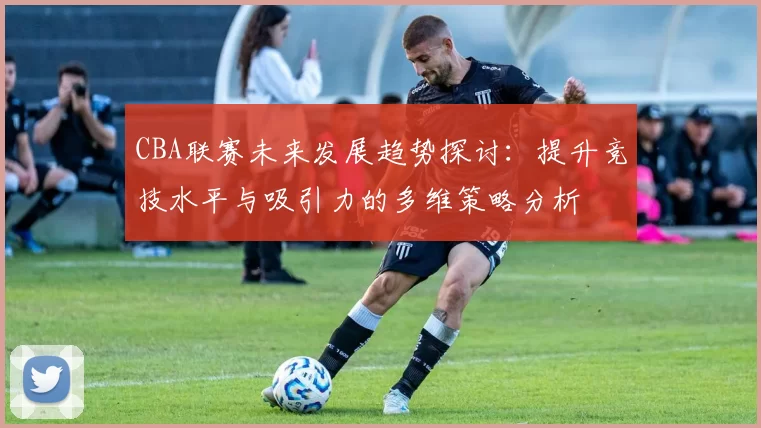 CBA联赛未来发展趋势探讨：提升竞技水平与吸引力的多维策略分析