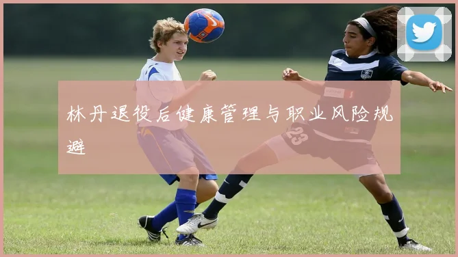 林丹退役后健康管理与职业风险规避