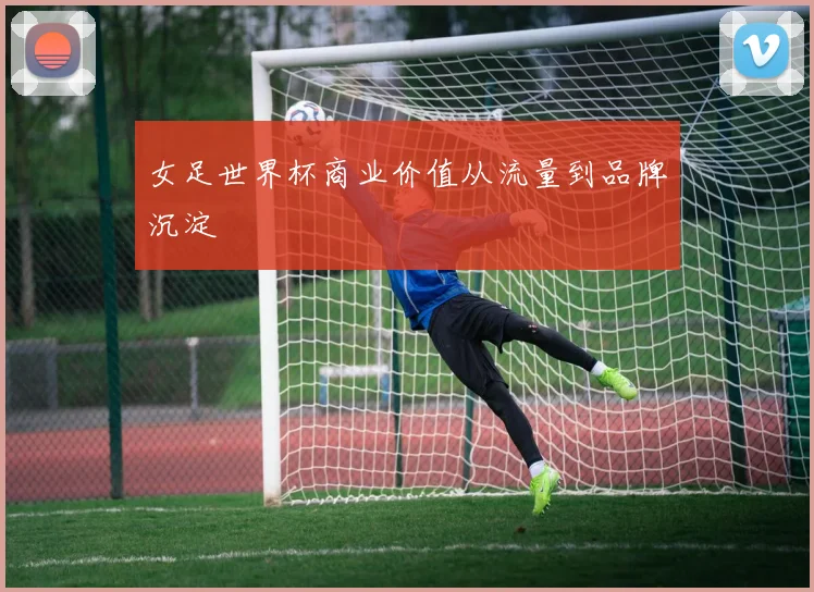 女足世界杯商业价值从流量到品牌沉淀