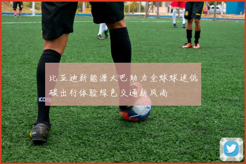 比亚迪新能源大巴助力全球球迷低碳出行体验绿色交通新风尚