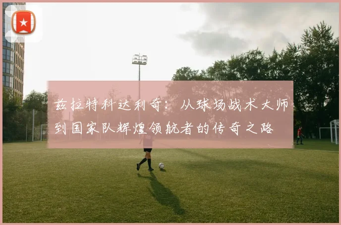 兹拉特科达利奇：从球场战术大师到国家队辉煌领航者的传奇之路