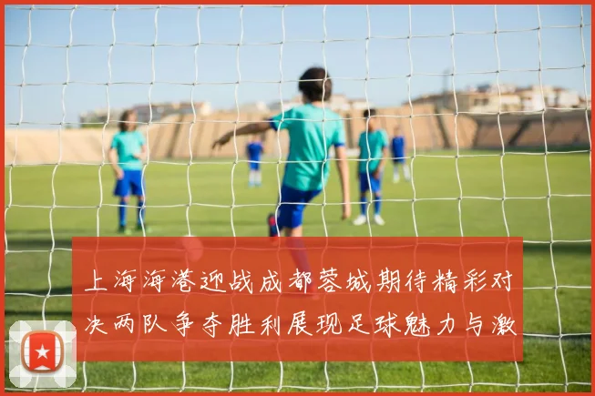 上海海港迎战成都蓉城期待精彩对决两队争夺胜利展现足球魅力与激情